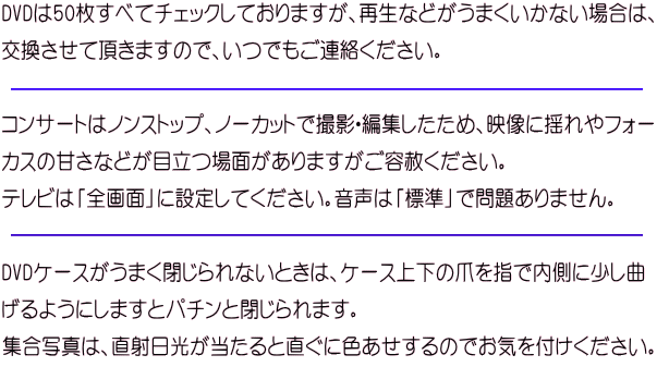 DVDは50枚すべてチェックしておりますが、再生などがうまくいかない場合は、 交換させて頂きますので、いつでもご連絡ください。  コンサートはノンストップ、ノーカットで撮影・編集したため、映像に揺れやフォー カスの甘さなどが目立つ場面がありますがご容赦ください。 テレビは「全画面」に設定してください。音声は「標準」で問題ありません。  DVDケースがうまく閉じられないときは、ケース上下の爪を指で内側に少し曲 げるようにしますとパチンと閉じられます。 集合写真は、直射日光が当たると直ぐに色あせするのでお気を付けください。