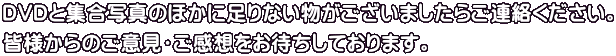 DVDと集合写真のほかに足りない物がございましたらご連絡ください。 皆様からのご意見・ご感想をお待ちしております。