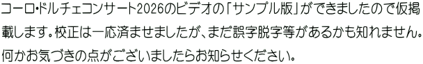 コーロ・ドルチェコンサート2026のビデオの「サンプル版」ができましたので仮掲 載します。校正は一応済ませましたが、まだ誤字脱字等があるかも知れません。 何かお気づきの点がございましたらお知らせください。 